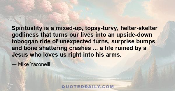 Spirituality is a mixed-up, topsy-turvy, helter-skelter godliness that turns our lives into an upside-down toboggan ride of unexpected turns, surprise bumps and bone shattering crashes ... a life ruined by a Jesus who