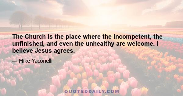 The Church is the place where the incompetent, the unfinished, and even the unhealthy are welcome. I believe Jesus agrees.