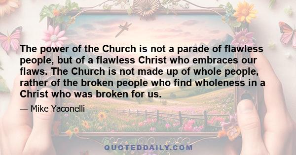 The power of the Church is not a parade of flawless people, but of a flawless Christ who embraces our flaws. The Church is not made up of whole people, rather of the broken people who find wholeness in a Christ who was