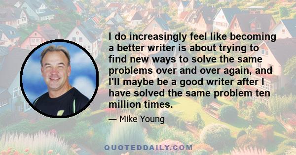 I do increasingly feel like becoming a better writer is about trying to find new ways to solve the same problems over and over again, and I'll maybe be a good writer after I have solved the same problem ten million