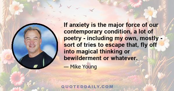 If anxiety is the major force of our contemporary condition, a lot of poetry - including my own, mostly - sort of tries to escape that, fly off into magical thinking or bewilderment or whatever.