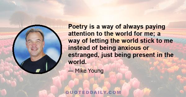 Poetry is a way of always paying attention to the world for me; a way of letting the world stick to me instead of being anxious or estranged, just being present in the world.