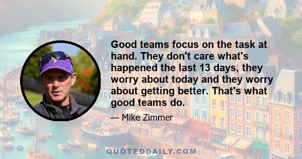 Good teams focus on the task at hand. They don't care what's happened the last 13 days, they worry about today and they worry about getting better. That's what good teams do.