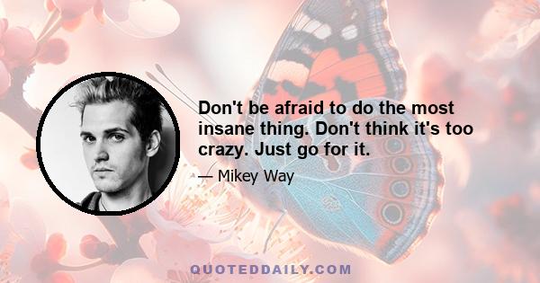 Don't be afraid to do the most insane thing. Don't think it's too crazy. Just go for it.