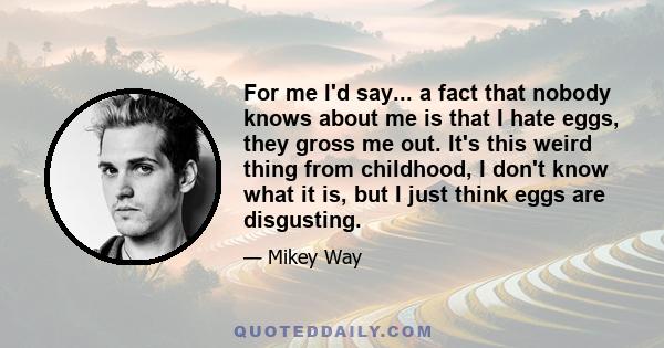 For me I'd say... a fact that nobody knows about me is that I hate eggs, they gross me out. It's this weird thing from childhood, I don't know what it is, but I just think eggs are disgusting.