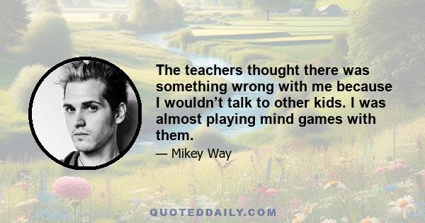 The teachers thought there was something wrong with me because I wouldn’t talk to other kids. I was almost playing mind games with them.