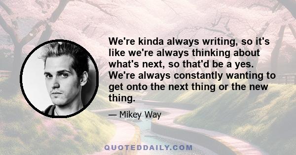 We're kinda always writing, so it's like we're always thinking about what's next, so that'd be a yes. We're always constantly wanting to get onto the next thing or the new thing.