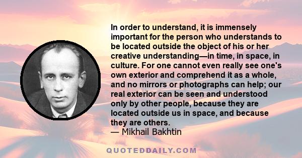 In order to understand, it is immensely important for the person who understands to be located outside the object of his or her creative understanding—in time, in space, in culture. For one cannot even really see one's