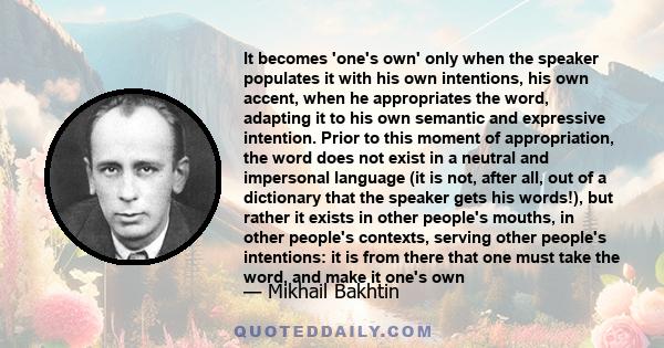 It becomes 'one's own' only when the speaker populates it with his own intentions, his own accent, when he appropriates the word, adapting it to his own semantic and expressive intention. Prior to this moment of