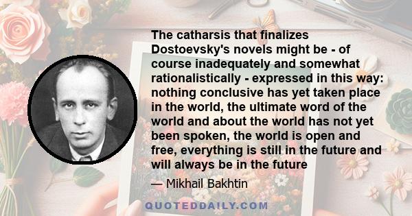 The catharsis that finalizes Dostoevsky's novels might be - of course inadequately and somewhat rationalistically - expressed in this way: nothing conclusive has yet taken place in the world, the ultimate word of the