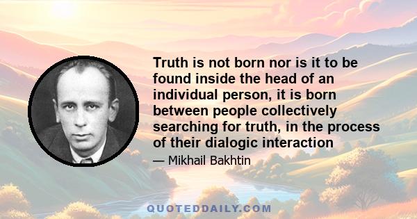 Truth is not born nor is it to be found inside the head of an individual person, it is born between people collectively searching for truth, in the process of their dialogic interaction