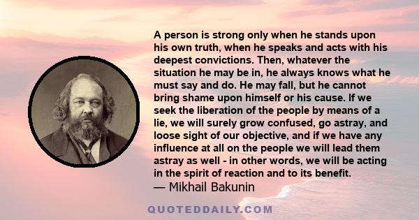 A person is strong only when he stands upon his own truth, when he speaks and acts with his deepest convictions. Then, whatever the situation he may be in, he always knows what he must say and do. He may fall, but he