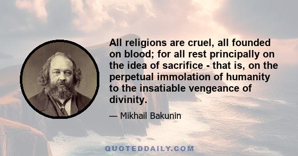 All religions are cruel, all founded on blood; for all rest principally on the idea of sacrifice - that is, on the perpetual immolation of humanity to the insatiable vengeance of divinity.