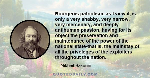 Bourgeois patriotism, as I view it, is only a very shabby, very narrow, very mercenary, and deeply antihuman passion, having for its object the preservation and maintenance of the power of the national state-that is,