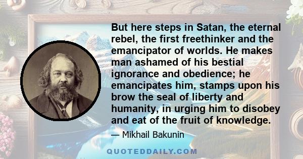 But here steps in Satan, the eternal rebel, the first freethinker and the emancipator of worlds. He makes man ashamed of his bestial ignorance and obedience; he emancipates him, stamps upon his brow the seal of liberty