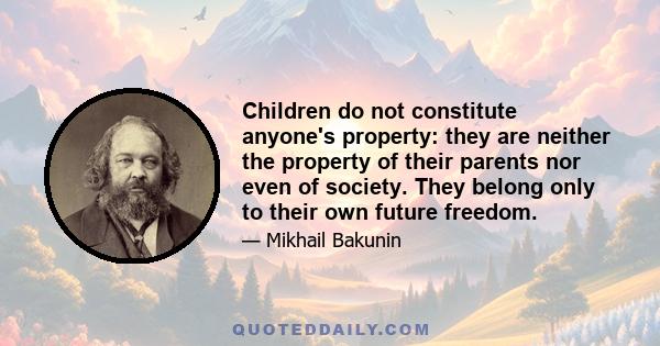 Children do not constitute anyone's property: they are neither the property of their parents nor even of society. They belong only to their own future freedom.