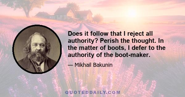 Does it follow that I reject all authority? Perish the thought. In the matter of boots, I defer to the authority of the boot-maker.