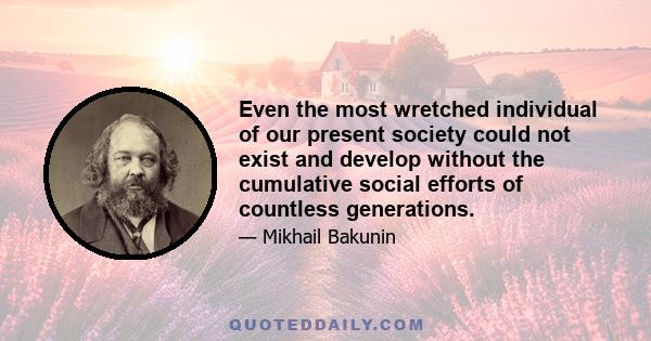 Even the most wretched individual of our present society could not exist and develop without the cumulative social efforts of countless generations.