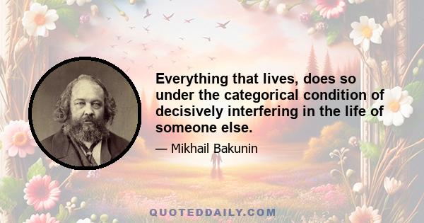 Everything that lives, does so under the categorical condition of decisively interfering in the life of someone else.