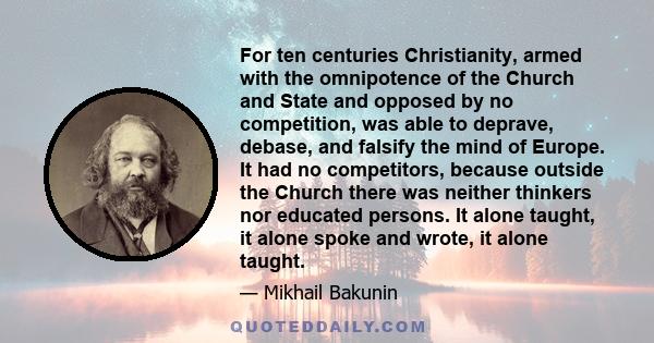 For ten centuries Christianity, armed with the omnipotence of the Church and State and opposed by no competition, was able to deprave, debase, and falsify the mind of Europe. It had no competitors, because outside the