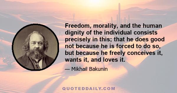 Freedom, morality, and the human dignity of the individual consists precisely in this; that he does good not because he is forced to do so, but because he freely conceives it, wants it, and loves it.