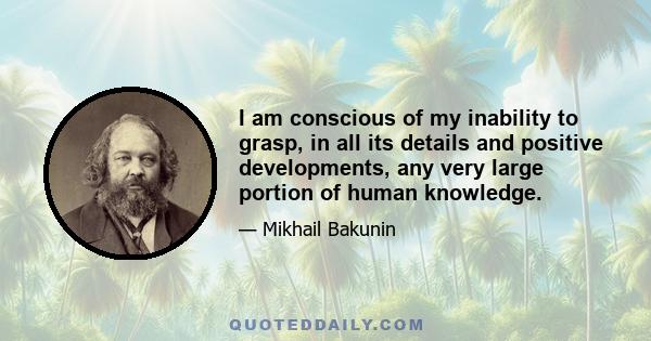 I am conscious of my inability to grasp, in all its details and positive developments, any very large portion of human knowledge.