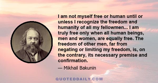 I am not myself free or human until or unless I recognize the freedom and humanity of all my fellowmen... I am truly free only when all human beings, men and women, are equally free. The freedom of other men, far from