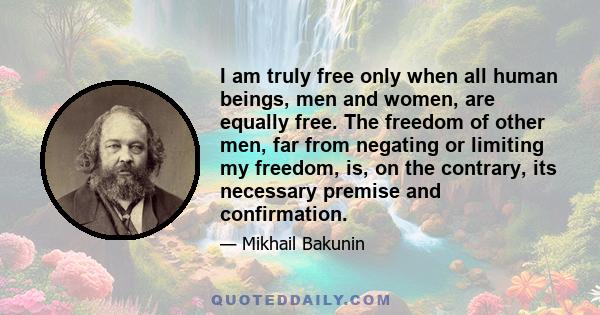 I am truly free only when all human beings, men and women, are equally free. The freedom of other men, far from negating or limiting my freedom, is, on the contrary, its necessary premise and confirmation.