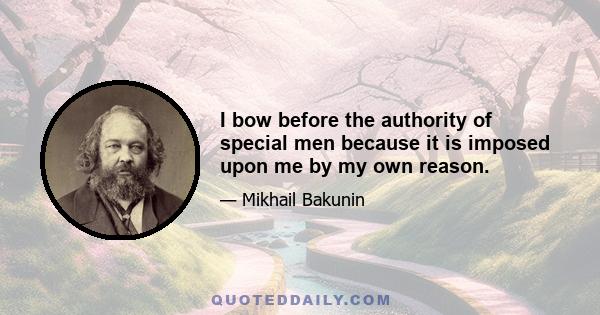 I bow before the authority of special men because it is imposed upon me by my own reason.