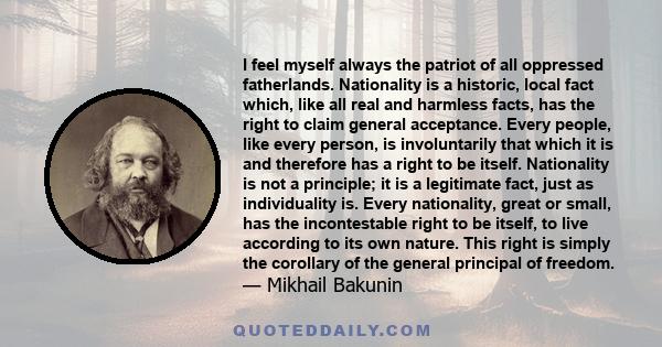 I feel myself always the patriot of all oppressed fatherlands. Nationality is a historic, local fact which, like all real and harmless facts, has the right to claim general acceptance. Every people, like every person,