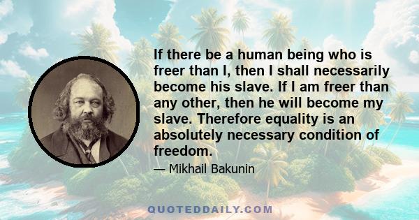 If there be a human being who is freer than I, then I shall necessarily become his slave. If I am freer than any other, then he will become my slave. Therefore equality is an absolutely necessary condition of freedom.