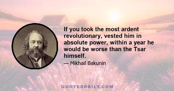 If you took the most ardent revolutionary, vested him in absolute power, within a year he would be worse than the Tsar himself.