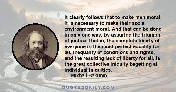 It clearly follows that to make men moral it is necessary to make their social environment moral. And that can be done in only one way; by assuring the triumph of justice, that is, the complete liberty of everyone in