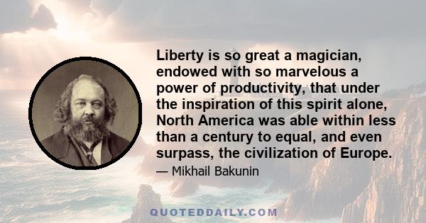 Liberty is so great a magician, endowed with so marvelous a power of productivity, that under the inspiration of this spirit alone, North America was able within less than a century to equal, and even surpass, the