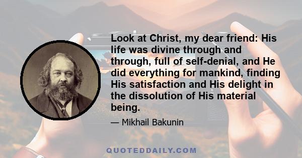 Look at Christ, my dear friend: His life was divine through and through, full of self-denial, and He did everything for mankind, finding His satisfaction and His delight in the dissolution of His material being.