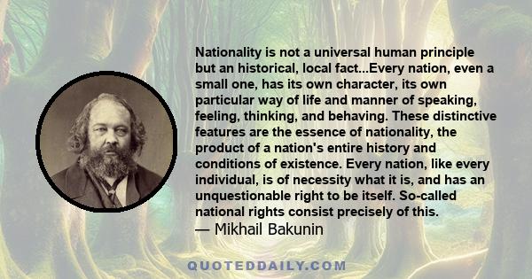 Nationality is not a universal human principle but an historical, local fact...Every nation, even a small one, has its own character, its own particular way of life and manner of speaking, feeling, thinking, and