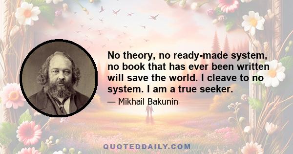 No theory, no ready-made system, no book that has ever been written will save the world. I cleave to no system. I am a true seeker.