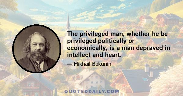 The privileged man, whether he be privileged politically or economically, is a man depraved in intellect and heart.