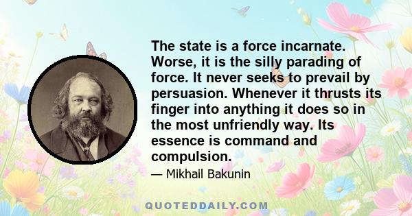 The state is a force incarnate. Worse, it is the silly parading of force. It never seeks to prevail by persuasion. Whenever it thrusts its finger into anything it does so in the most unfriendly way. Its essence is