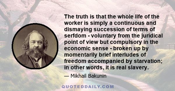 The truth is that the whole life of the worker is simply a continuous and dismaying succession of terms of serfdom - voluntary from the juridical point of view but compulsory in the economic sense - broken up by