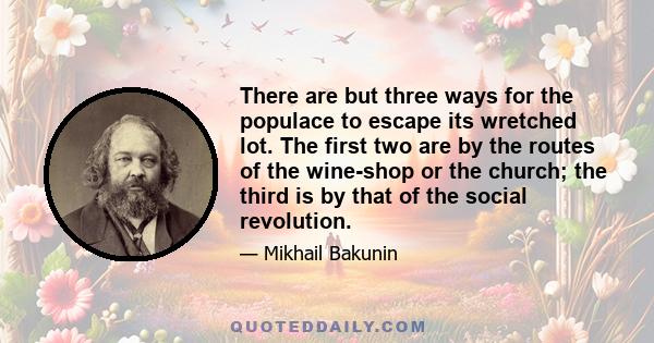 There are but three ways for the populace to escape its wretched lot. The first two are by the routes of the wine-shop or the church; the third is by that of the social revolution.