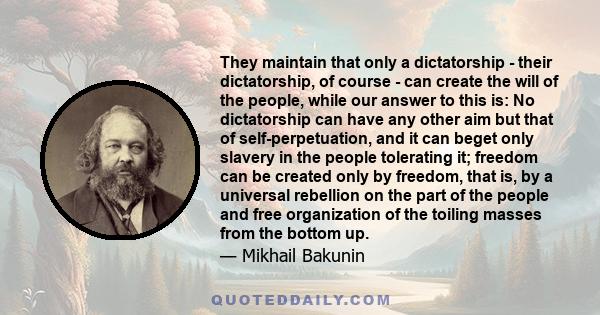 They maintain that only a dictatorship - their dictatorship, of course - can create the will of the people, while our answer to this is: No dictatorship can have any other aim but that of self-perpetuation, and it can