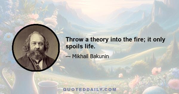 Throw a theory into the fire; it only spoils life.