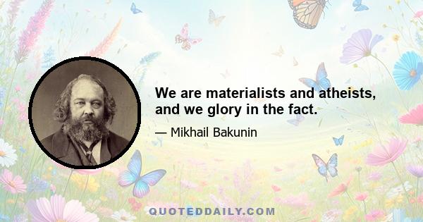 We are materialists and atheists, and we glory in the fact.