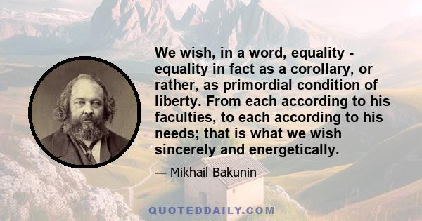 We wish, in a word, equality - equality in fact as a corollary, or rather, as primordial condition of liberty. From each according to his faculties, to each according to his needs; that is what we wish sincerely and