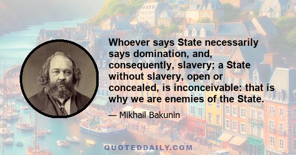 Whoever says State necessarily says domination, and, consequently, slavery; a State without slavery, open or concealed, is inconceivable: that is why we are enemies of the State.