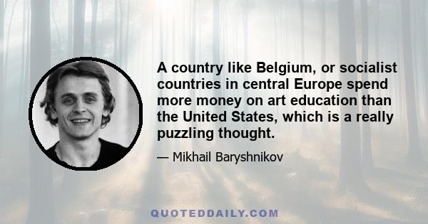 A country like Belgium, or socialist countries in central Europe spend more money on art education than the United States, which is a really puzzling thought.