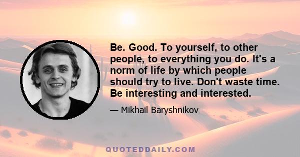 Be. Good. To yourself, to other people, to everything you do. It's a norm of life by which people should try to live. Don't waste time. Be interesting and interested.