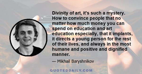 Divinity of art, it's such a mystery. How to convince people that no matter how much money you can spend on education and art education especially, that it implants, it directs a young person for the rest of their