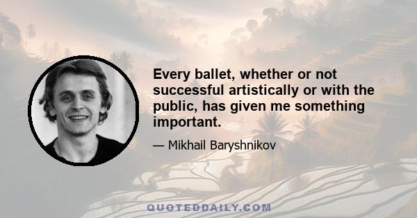 Every ballet, whether or not successful artistically or with the public, has given me something important.